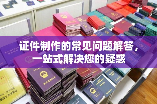 谯城证件制作的常见问题解答，一站式解决您的疑惑